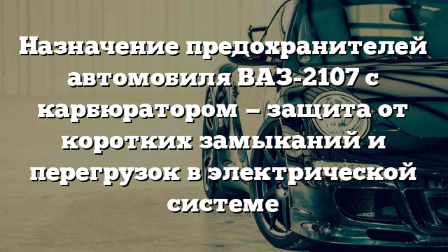 Назначение предохранителей автомобиля ВАЗ-2107 с карбюратором — защита от коротких замыканий и перегрузок в электрической системе