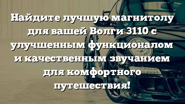 Найдите лучшую магнитолу для вашей Волги 3110 с улучшенным функционалом и качественным звучанием для комфортного путешествия!