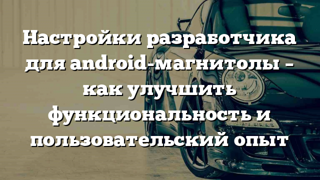 Настройки разработчика для android-магнитолы – как улучшить функциональность и пользовательский опыт