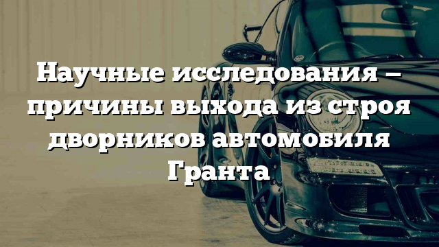 Научные исследования — причины выхода из строя дворников автомобиля Гранта