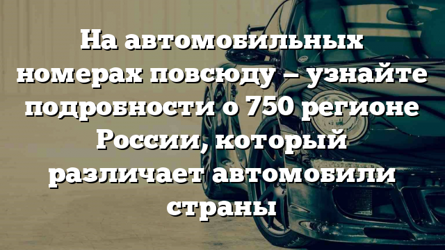 На автомобильных номерах повсюду — узнайте подробности о 750 регионе России, который различает автомобили страны