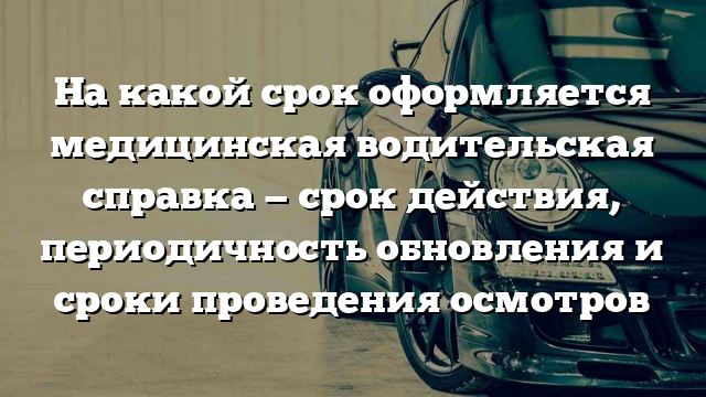 На какой срок оформляется медицинская водительская справка — срок действия, периодичность обновления и сроки проведения осмотров