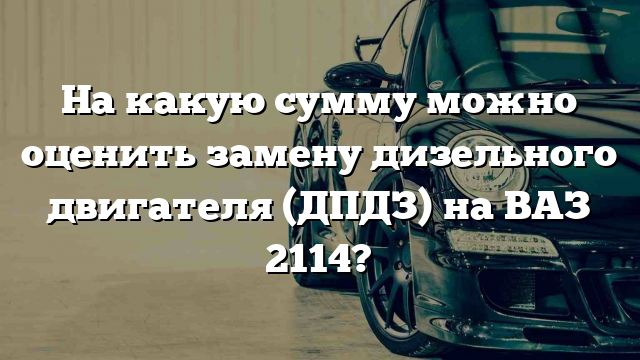 На какую сумму можно оценить замену дизельного двигателя (ДПДЗ) на ВАЗ 2114?