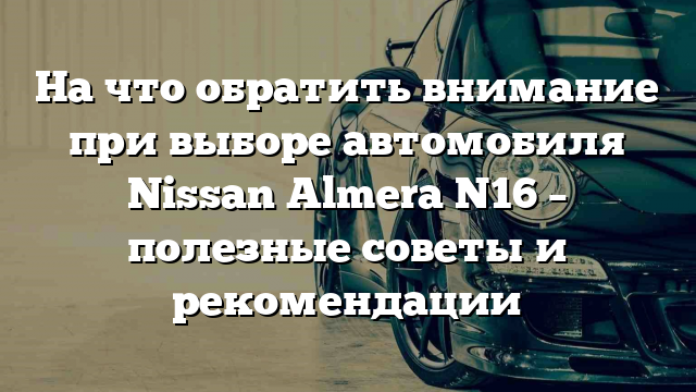 На что обратить внимание при выборе автомобиля Nissan Almera N16 – полезные советы и рекомендации