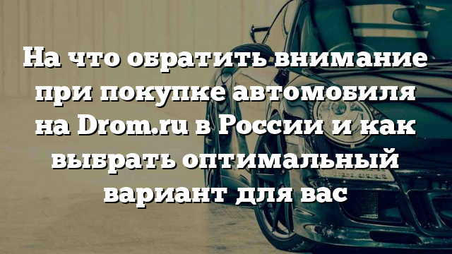 На что обратить внимание при покупке автомобиля на Drom.ru в России и как выбрать оптимальный вариант для вас