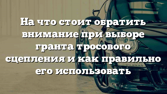 На что стоит обратить внимание при выборе гранта тросового сцепления и как правильно его использовать