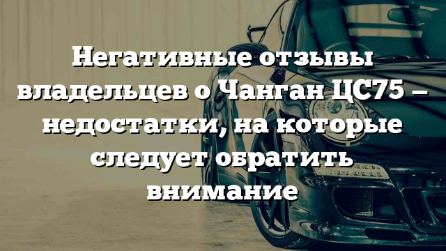 Негативные отзывы владельцев о Чанган ЦС75 — недостатки, на которые следует обратить внимание