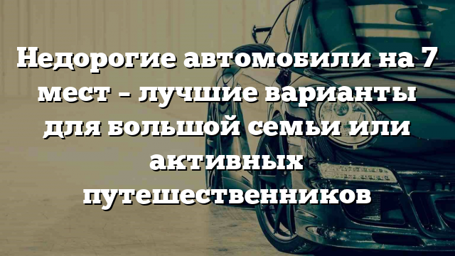 Недорогие автомобили на 7 мест – лучшие варианты для большой семьи или активных путешественников