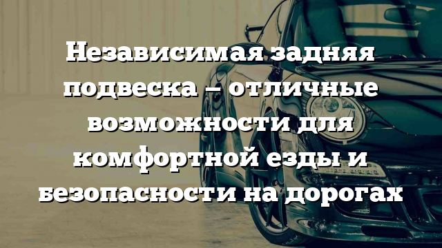 Независимая задняя подвеска — отличные возможности для комфортной езды и безопасности на дорогах