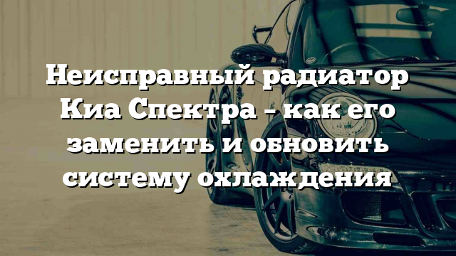 Неисправный радиатор Киа Спектра – как его заменить и обновить систему охлаждения