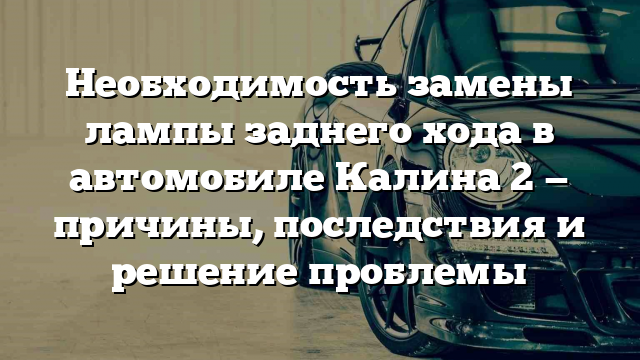 Необходимость замены лампы заднего хода в автомобиле Калина 2 — причины, последствия и решение проблемы