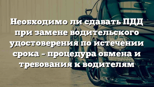 Необходимо ли сдавать ПДД при замене водительского удостоверения по истечении срока – процедура обмена и требования к водителям