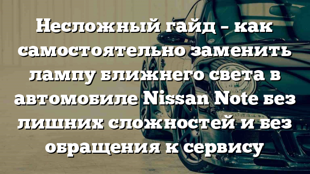 Несложный гайд – как самостоятельно заменить лампу ближнего света в автомобиле Nissan Note без лишних сложностей и без обращения к сервису