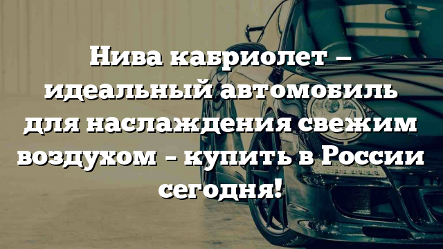 Нива кабриолет — идеальный автомобиль для наслаждения свежим воздухом – купить в России сегодня!