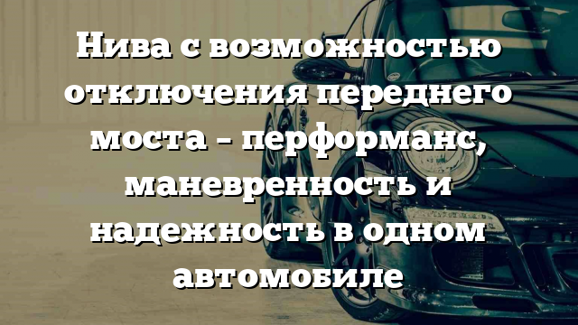 Нива с возможностью отключения переднего моста – перформанс, маневренность и надежность в одном автомобиле