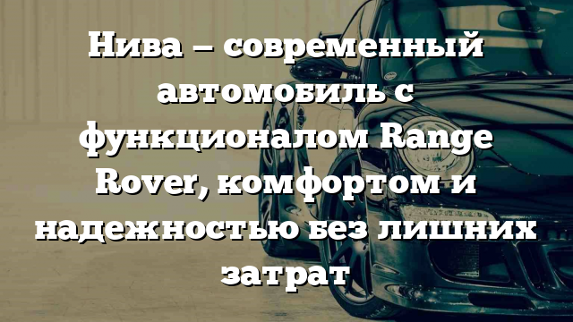 Нива — современный автомобиль с функционалом Range Rover, комфортом и надежностью без лишних затрат