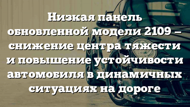 Низкая панель обновленной модели 2109 — снижение центра тяжести и повышение устойчивости автомобиля в динамичных ситуациях на дороге