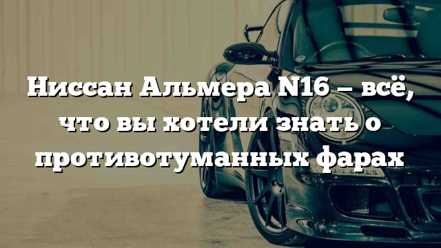 Ниссан Альмера N16 — всё, что вы хотели знать о противотуманных фарах