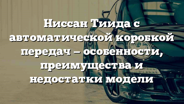 Ниссан Тиида с автоматической коробкой передач — особенности, преимущества и недостатки модели