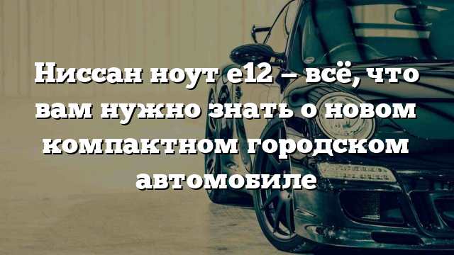 Ниссан ноут е12 — всё, что вам нужно знать о новом компактном городском автомобиле