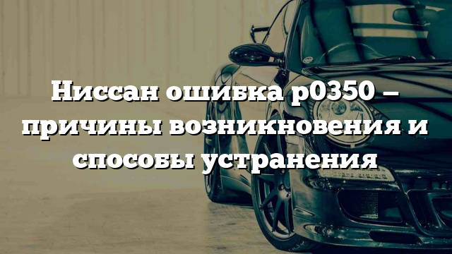 Ниссан ошибка p0350 — причины возникновения и способы устранения