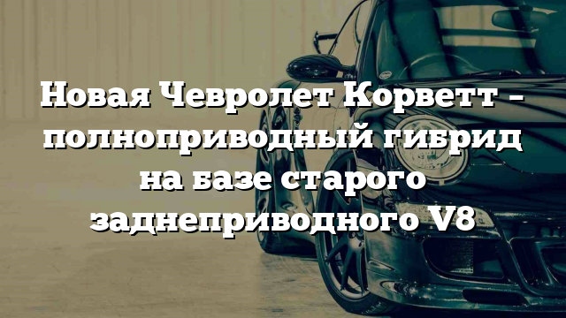 Новая Чевролет Корветт – полноприводный гибрид на базе старого заднеприводного V8