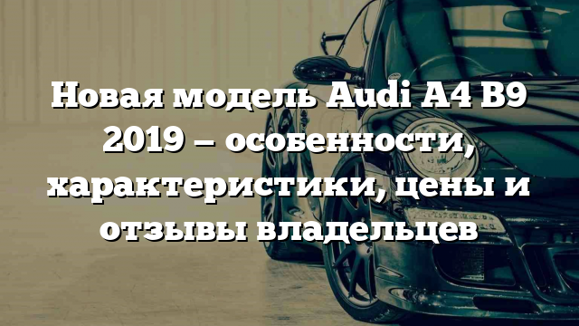 Новая модель Audi A4 B9 2019 — особенности, характеристики, цены и отзывы владельцев