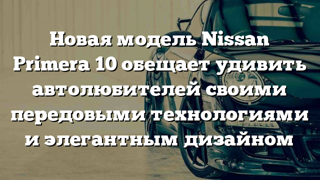 Новая модель Nissan Primera 10 обещает удивить автолюбителей своими передовыми технологиями и элегантным дизайном