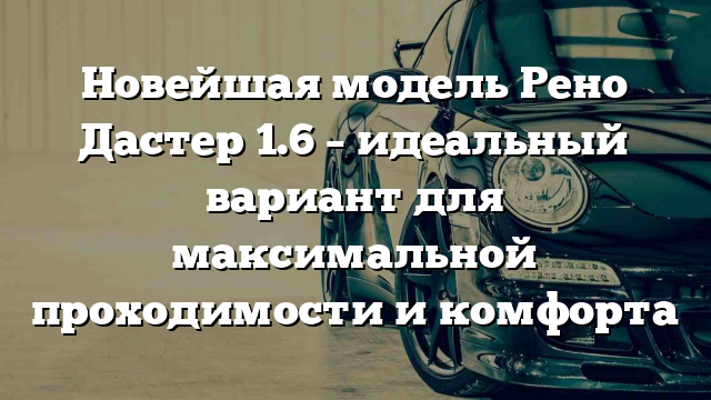 Новейшая модель Рено Дастер 1.6 – идеальный вариант для максимальной проходимости и комфорта