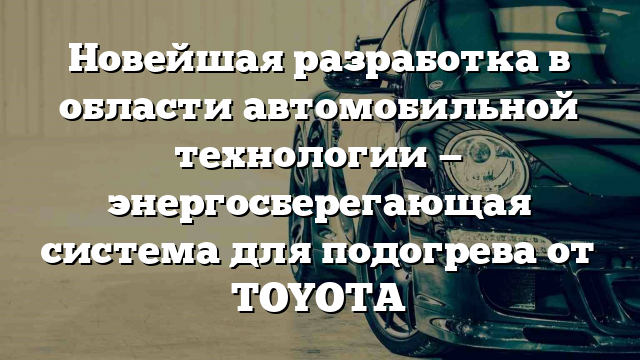 Новейшая разработка в области автомобильной технологии — энергосберегающая система для подогрева от TOYOTA