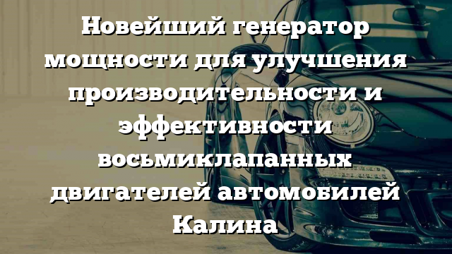 Новейший генератор мощности для улучшения производительности и эффективности восьмиклапанных двигателей автомобилей Калина