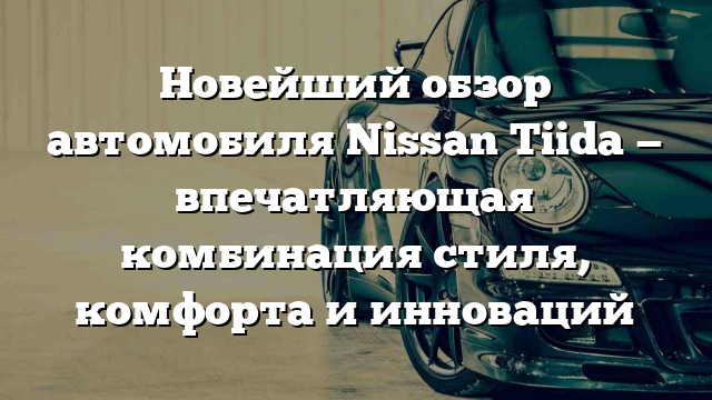 Новейший обзор автомобиля Nissan Tiida — впечатляющая комбинация стиля, комфорта и инноваций