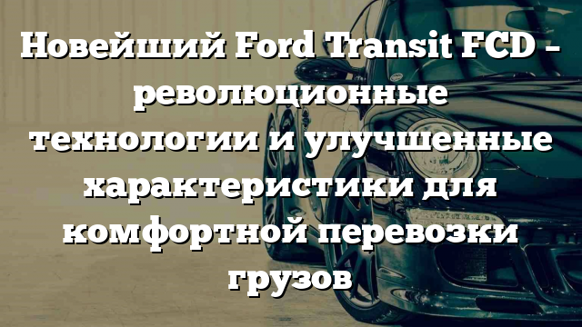 Новейший Ford Transit FCD – революционные технологии и улучшенные характеристики для комфортной перевозки грузов