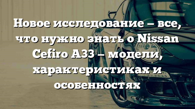 Новое исследование — все, что нужно знать о Nissan Cefiro A33 — модели, характеристиках и особенностях