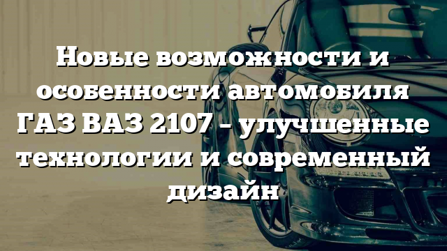 Новые возможности и особенности автомобиля ГАЗ ВАЗ 2107 – улучшенные технологии и современный дизайн