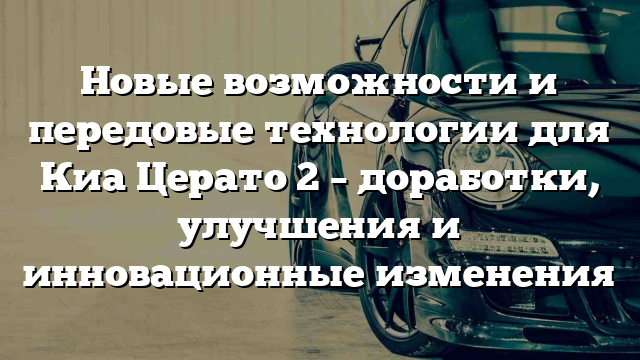 Новые возможности и передовые технологии для Киа Церато 2 – доработки, улучшения и инновационные изменения