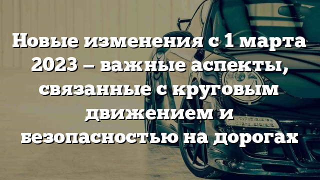 Новые изменения с 1 марта 2023 — важные аспекты, связанные с круговым движением и безопасностью на дорогах