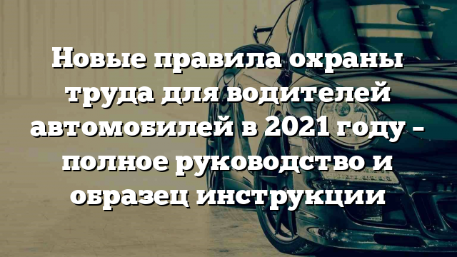 Новые правила охраны труда для водителей автомобилей в 2021 году – полное руководство и образец инструкции