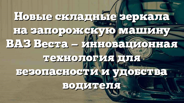 Новые складные зеркала на запорожскую машину ВАЗ Веста — инновационная технология для безопасности и удобства водителя