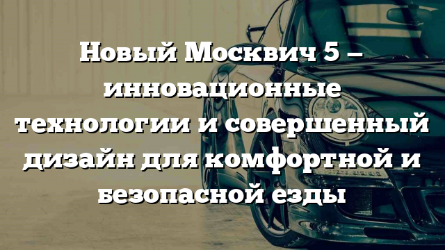 Новый Москвич 5 — инновационные технологии и совершенный дизайн для комфортной и безопасной езды