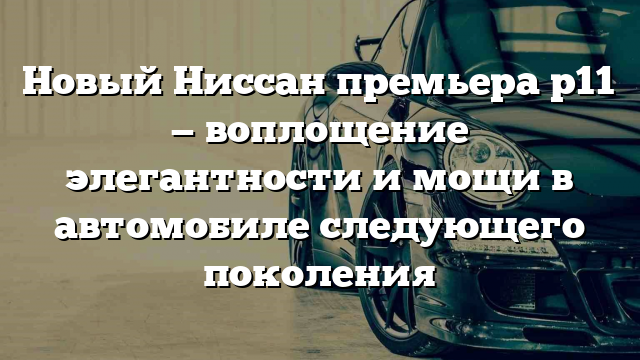 Новый Ниссан премьера р11 — воплощение элегантности и мощи в автомобиле следующего поколения