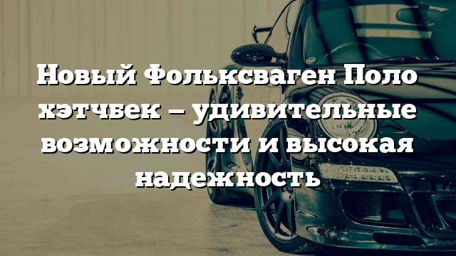 Новый Фольксваген Поло хэтчбек — удивительные возможности и высокая надежность