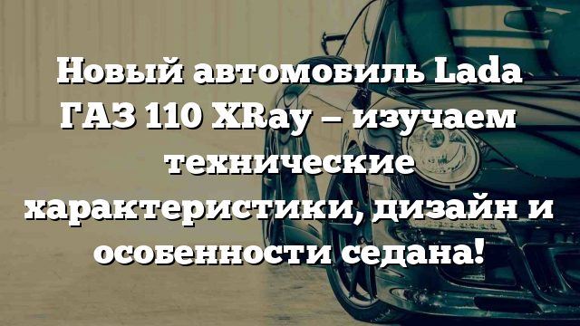 Новый автомобиль Lada ГАЗ 110 XRay — изучаем технические характеристики, дизайн и особенности седана!