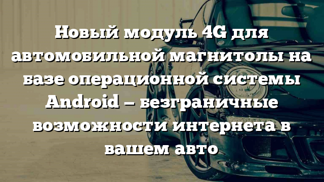 Новый модуль 4G для автомобильной магнитолы на базе операционной системы Android — безграничные возможности интернета в вашем авто