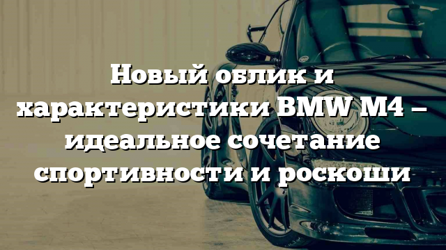 Новый облик и характеристики BMW M4 — идеальное сочетание спортивности и роскоши