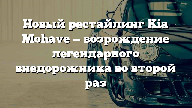 Новый рестайлинг Kia Mohave — возрождение легендарного внедорожника во второй раз