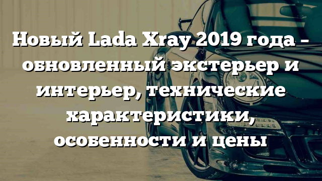 Новый Lada Xray 2019 года – обновленный экстерьер и интерьер, технические характеристики, особенности и цены