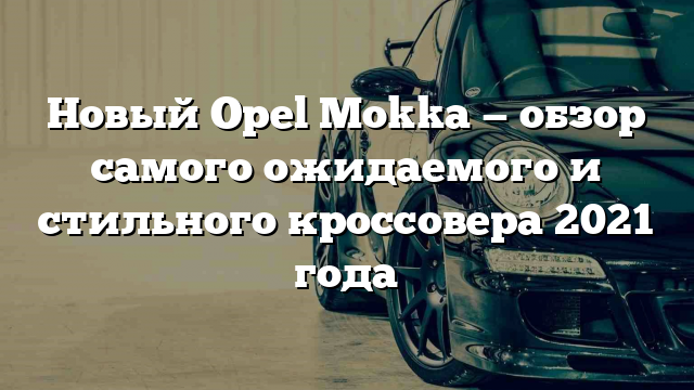 Новый Opel Mokka — обзор самого ожидаемого и стильного кроссовера 2021 года