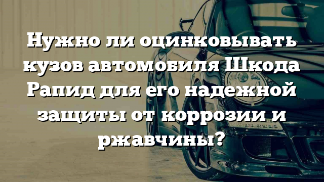 Нужно ли оцинковывать кузов автомобиля Шкода Рапид для его надежной защиты от коррозии и ржавчины?