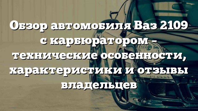 Обзор автомобиля Ваз 2109 с карбюратором – технические особенности, характеристики и отзывы владельцев